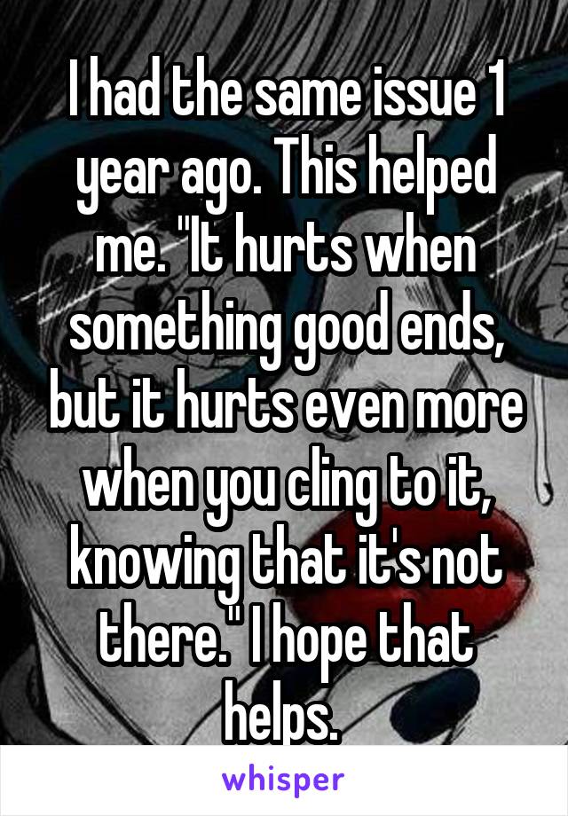 I had the same issue 1 year ago. This helped me. "It hurts when something good ends, but it hurts even more when you cling to it, knowing that it's not there." I hope that helps. 