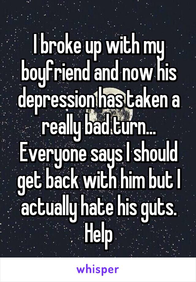 I broke up with my boyfriend and now his depression has taken a really bad turn... Everyone says I should get back with him but I actually hate his guts. Help
