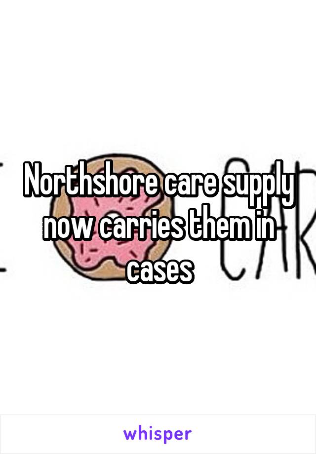 Northshore care supply now carries them in cases