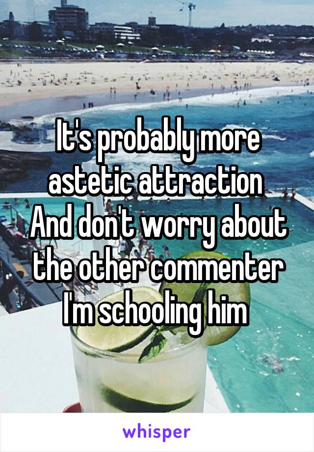 It's probably more astetic attraction 
And don't worry about the other commenter I'm schooling him 