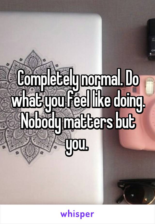 Completely normal. Do what you feel like doing. Nobody matters but you. 