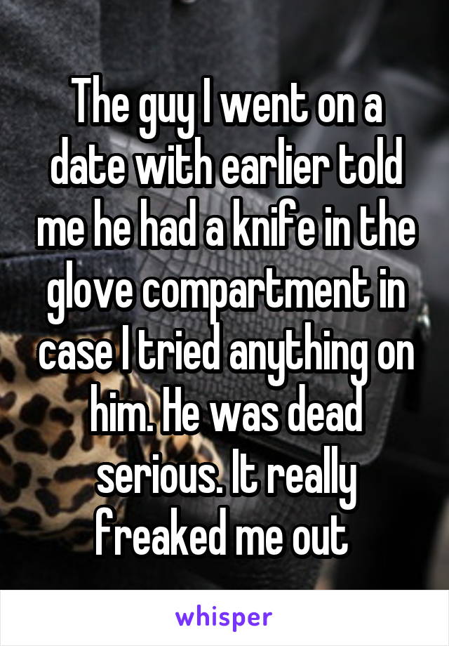 The guy I went on a date with earlier told me he had a knife in the glove compartment in case I tried anything on him. He was dead serious. It really freaked me out 