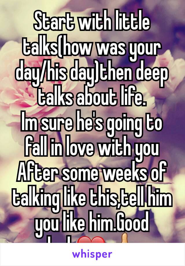 Start with little talks(how was your day/his day)then deep talks about life.
Im sure he's going to fall in love with you
After some weeks of talking like this,tell him you like him.Good luck❤👍