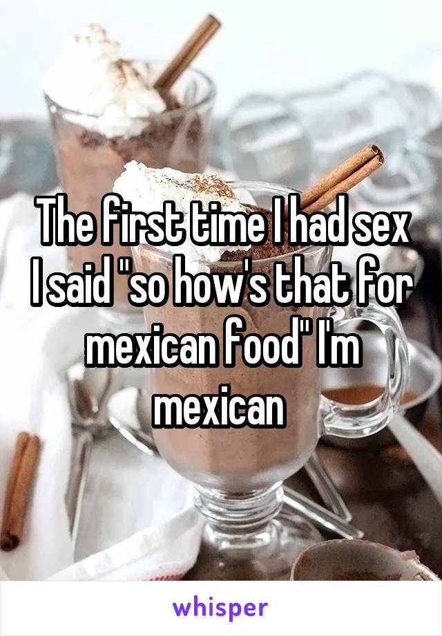 The first time I had sex I said "so how's that for mexican food" I'm mexican 