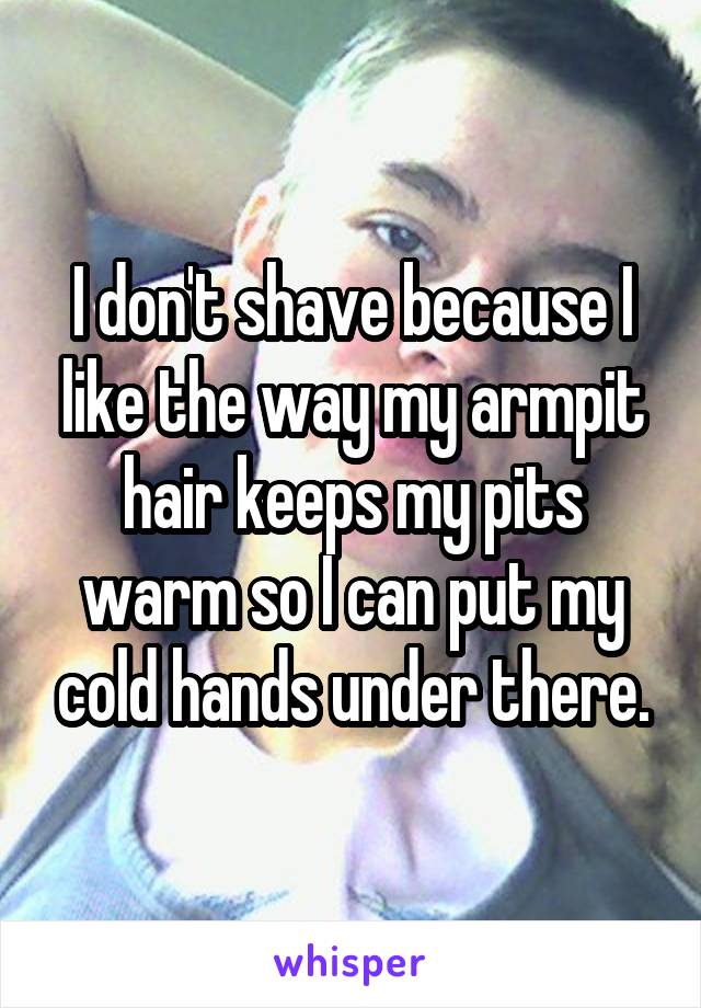 I don't shave because I like the way my armpit hair keeps my pits warm so I can put my cold hands under there.