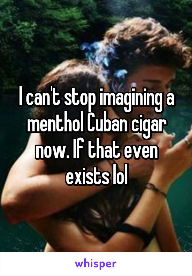 I can't stop imagining a menthol Cuban cigar now. If that even exists lol