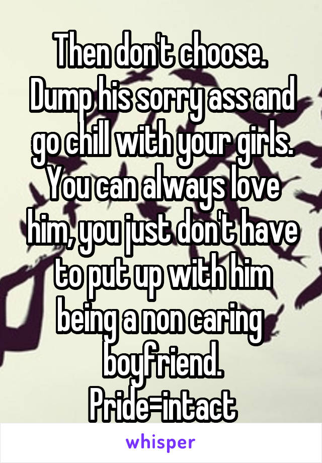 Then don't choose. 
Dump his sorry ass and go chill with your girls.
You can always love him, you just don't have to put up with him being a non caring  boyfriend.
Pride=intact