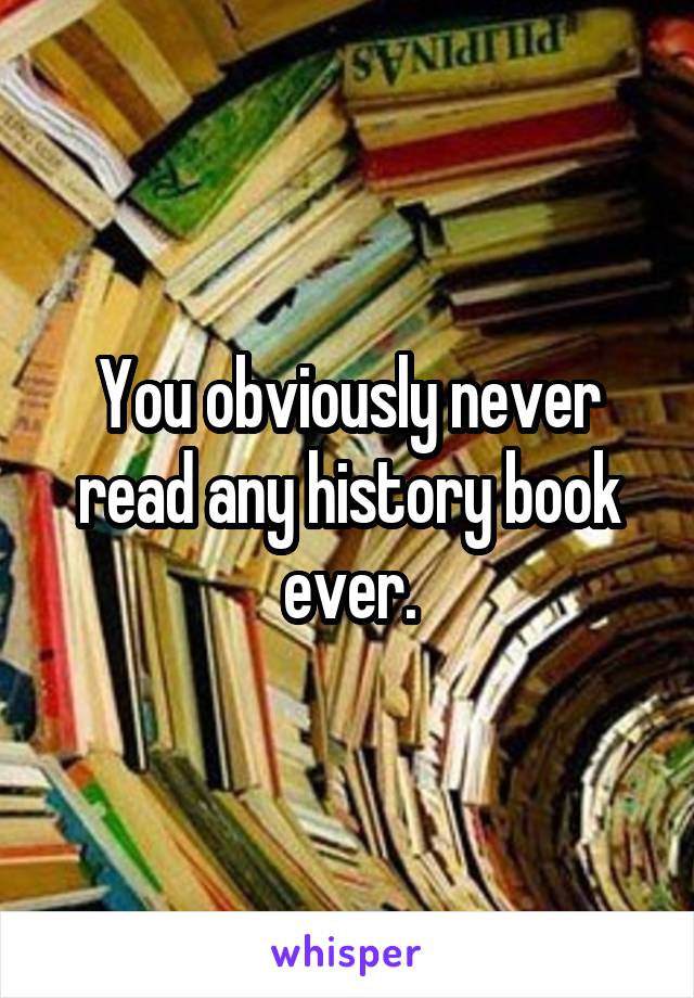 You obviously never read any history book ever.