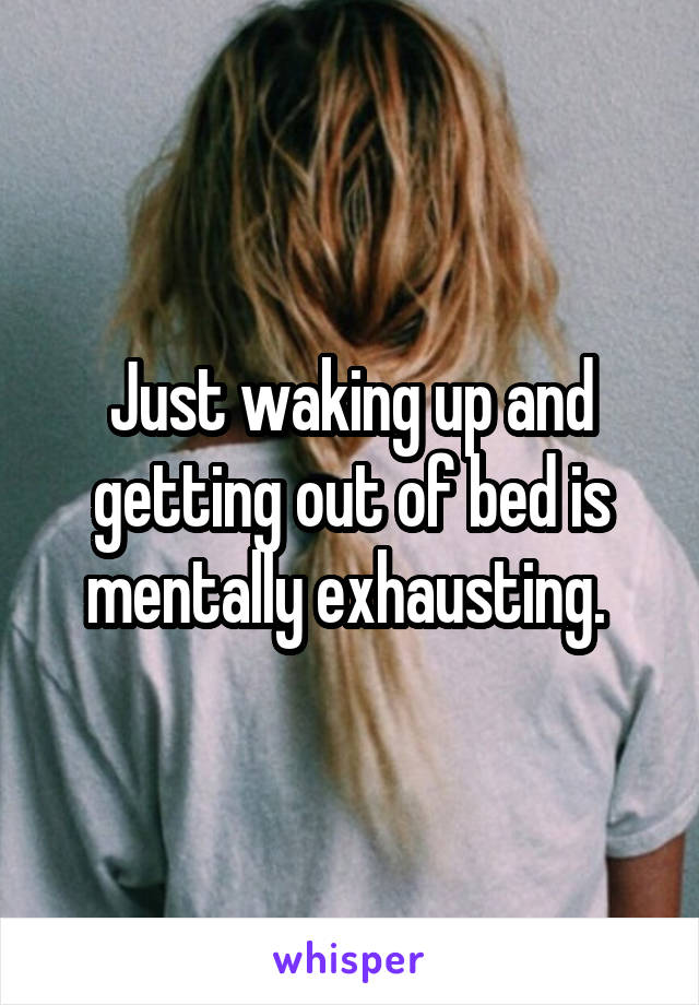 Just waking up and getting out of bed is mentally exhausting. 