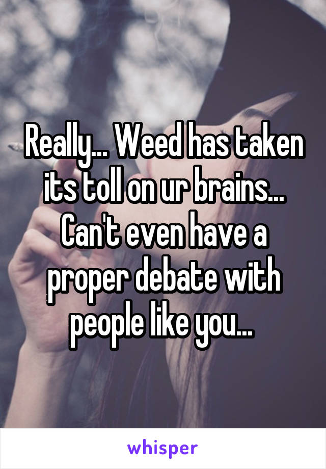 Really... Weed has taken its toll on ur brains... Can't even have a proper debate with people like you... 