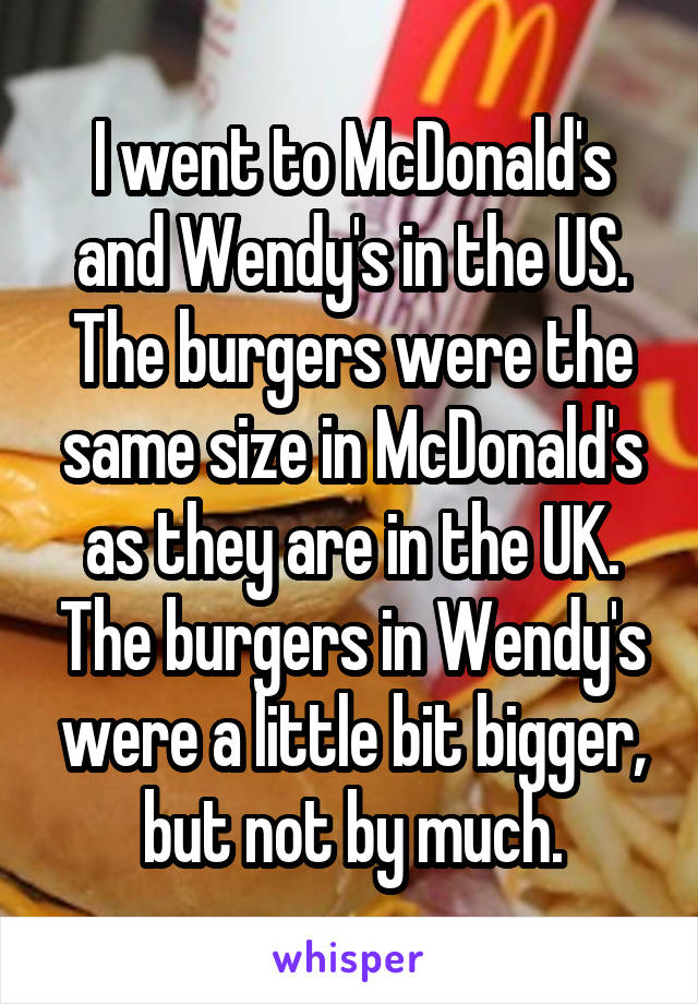 I went to McDonald's and Wendy's in the US. The burgers were the same size in McDonald's as they are in the UK. The burgers in Wendy's were a little bit bigger, but not by much.