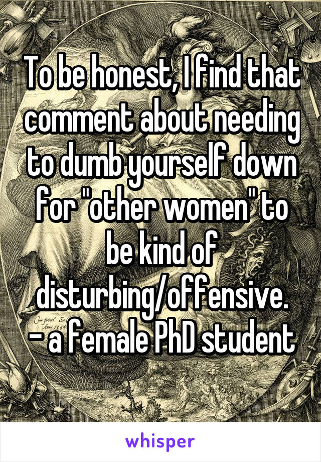 To be honest, I find that comment about needing to dumb yourself down for "other women" to be kind of disturbing/offensive.
- a female PhD student 