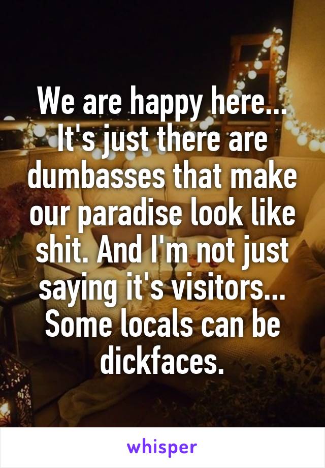 We are happy here... It's just there are dumbasses that make our paradise look like shit. And I'm not just saying it's visitors... Some locals can be dickfaces.