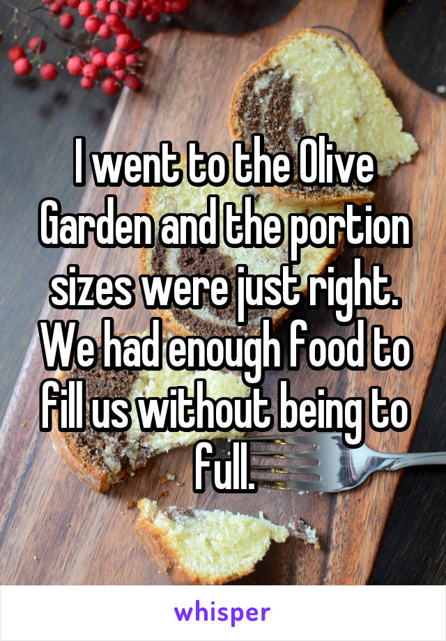 I went to the Olive Garden and the portion sizes were just right. We had enough food to fill us without being to full.