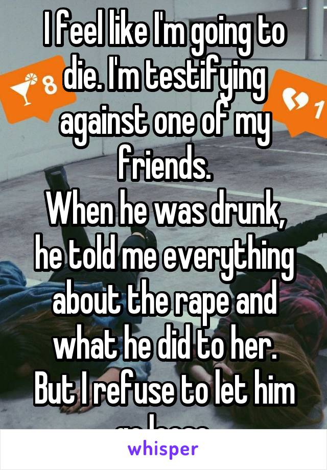 I feel like I'm going to die. I'm testifying against one of my friends.
When he was drunk, he told me everything about the rape and what he did to her.
But I refuse to let him go loose.
