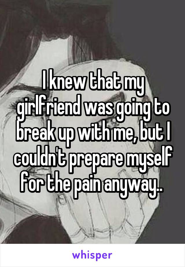 I knew that my girlfriend was going to break up with me, but I couldn't prepare myself for the pain anyway.. 