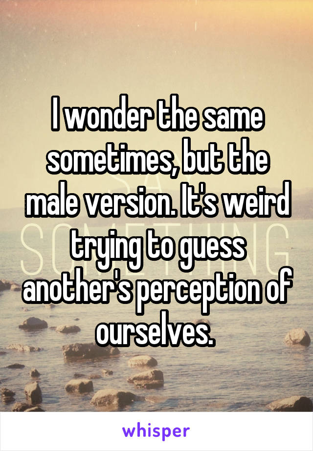 I wonder the same sometimes, but the male version. It's weird trying to guess another's perception of ourselves. 