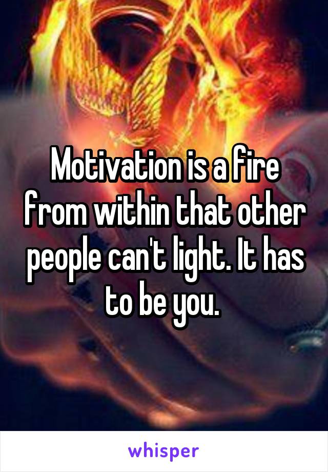 Motivation is a fire from within that other people can't light. It has to be you. 