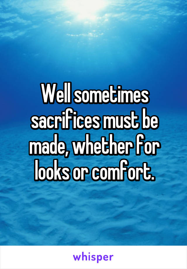 Well sometimes sacrifices must be made, whether for looks or comfort.