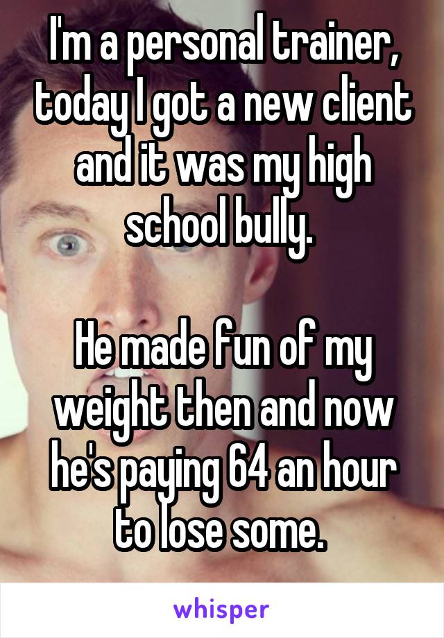I'm a personal trainer, today I got a new client and it was my high school bully. 

He made fun of my weight then and now he's paying 64 an hour to lose some. 
