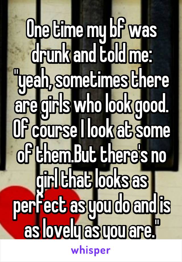 One time my bf was drunk and told me: "yeah, sometimes there are girls who look good. Of course I look at some of them.But there's no girl that looks as perfect as you do and is as lovely as you are."