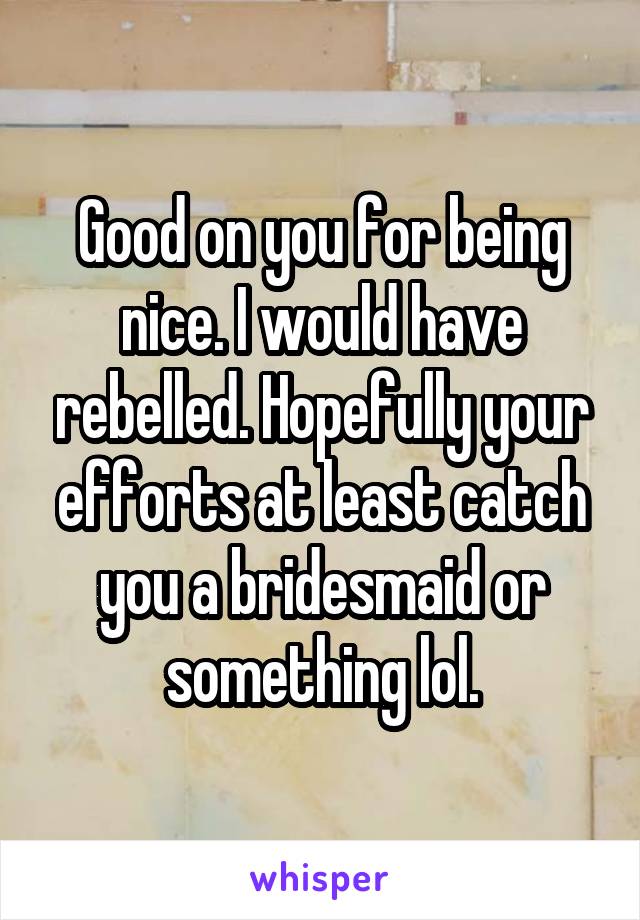 Good on you for being nice. I would have rebelled. Hopefully your efforts at least catch you a bridesmaid or something lol.