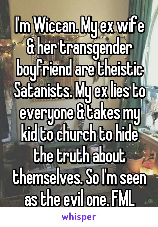 I'm Wiccan. My ex wife & her transgender boyfriend are theistic Satanists. My ex lies to everyone & takes my kid to church to hide the truth about themselves. So I'm seen as the evil one. FML