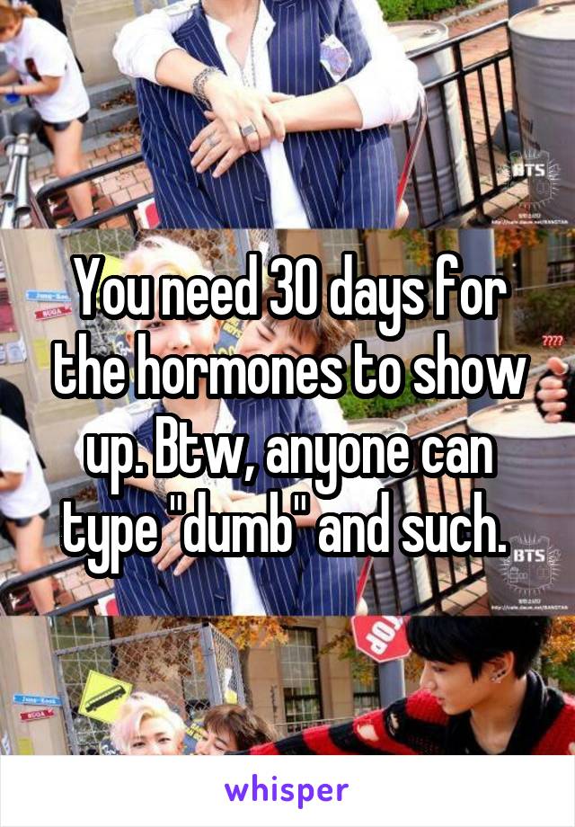 You need 30 days for the hormones to show up. Btw, anyone can type "dumb" and such. 