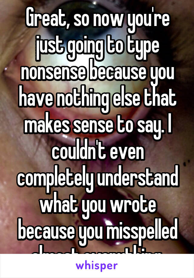 Great, so now you're just going to type nonsense because you have nothing else that makes sense to say. I couldn't even completely understand what you wrote because you misspelled almost everything.