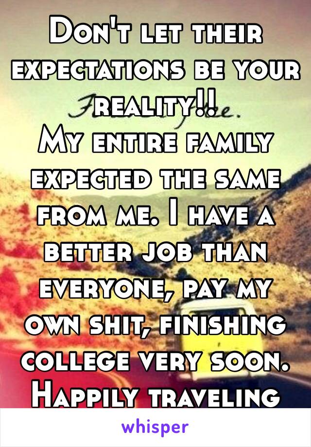 Don't let their expectations be your reality!!
My entire family expected the same from me. I have a better job than everyone, pay my own shit, finishing college very soon. Happily traveling 😬