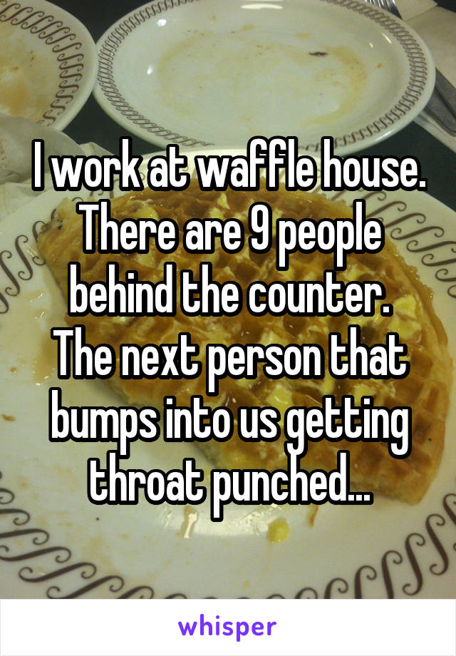 I work at waffle house.
There are 9 people behind the counter.
The next person that bumps into us getting throat punched...