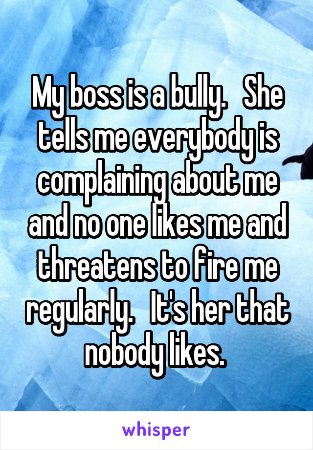 My boss is a bully.   She tells me everybody is complaining about me and no one likes me and threatens to fire me regularly.   It's her that nobody likes. 