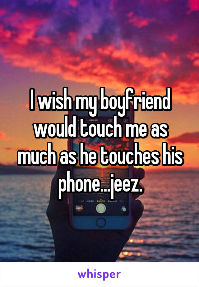I wish my boyfriend would touch me as much as he touches his phone...jeez.