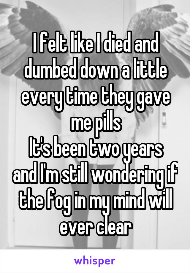 I felt like I died and dumbed down a little every time they gave me pills
It's been two years and I'm still wondering if the fog in my mind will ever clear