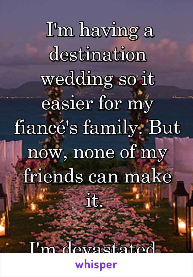  I'm having a destination wedding so it easier for my fiancé's family. But now, none of my friends can make it. 

I'm devastated. 