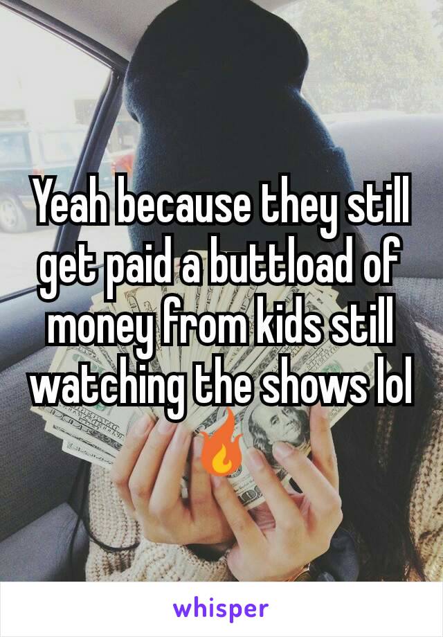 Yeah because they still get paid a buttload of money from kids still watching the shows lol 🔥