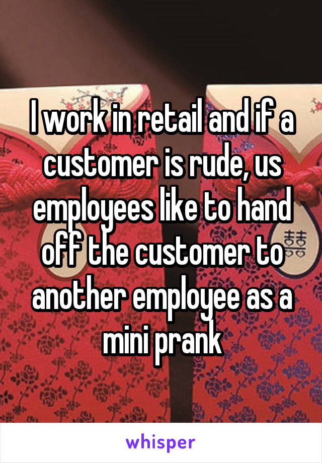 I work in retail and if a customer is rude, us employees like to hand off the customer to another employee as a mini prank