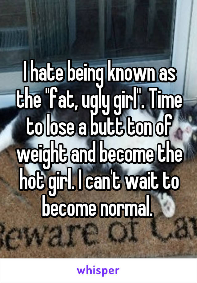 I hate being known as the "fat, ugly girl". Time to lose a butt ton of weight and become the hot girl. I can't wait to become normal. 