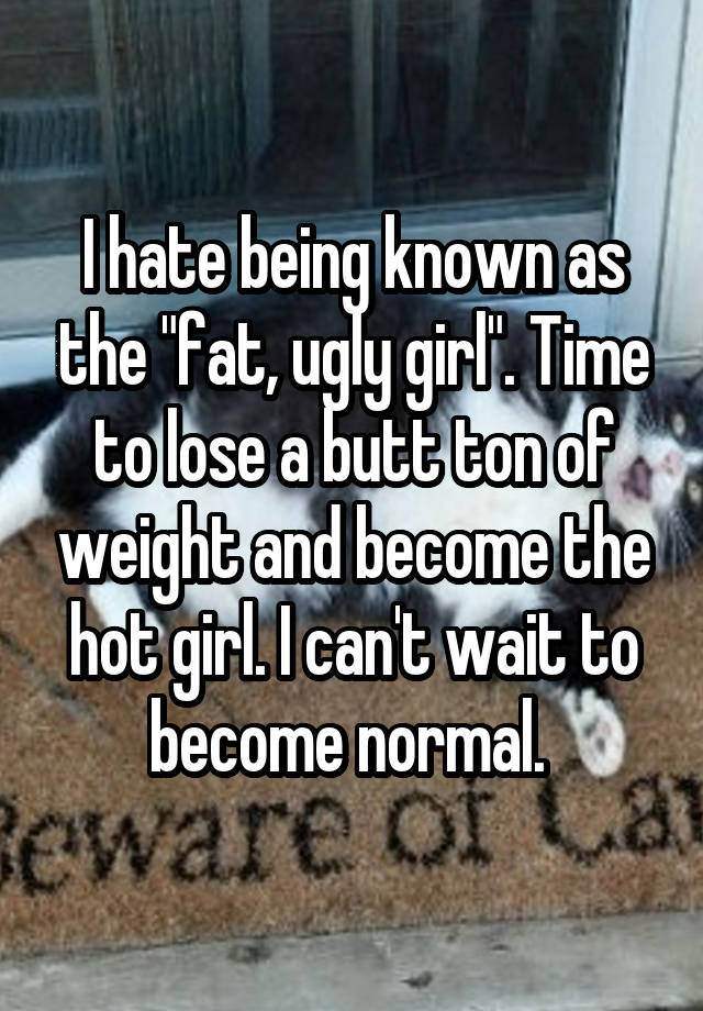 I hate being known as the "fat, ugly girl". Time to lose a butt ton of weight and become the hot girl. I can't wait to become normal. 