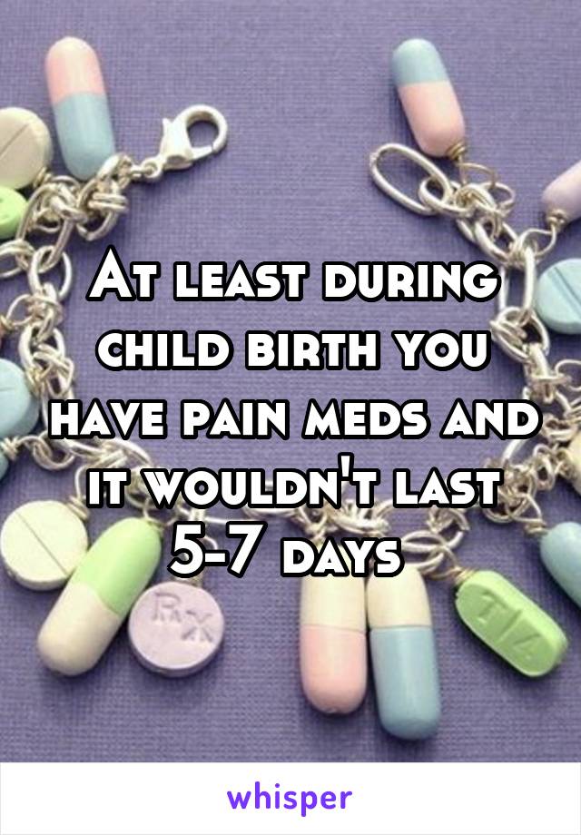 At least during child birth you have pain meds and it wouldn't last 5-7 days 
