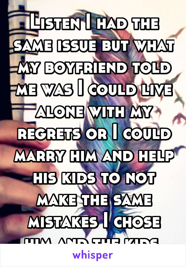 Listen I had the same issue but what my boyfriend told me was I could live alone with my regrets or I could marry him and help his kids to not make the same mistakes I chose him and the kids 