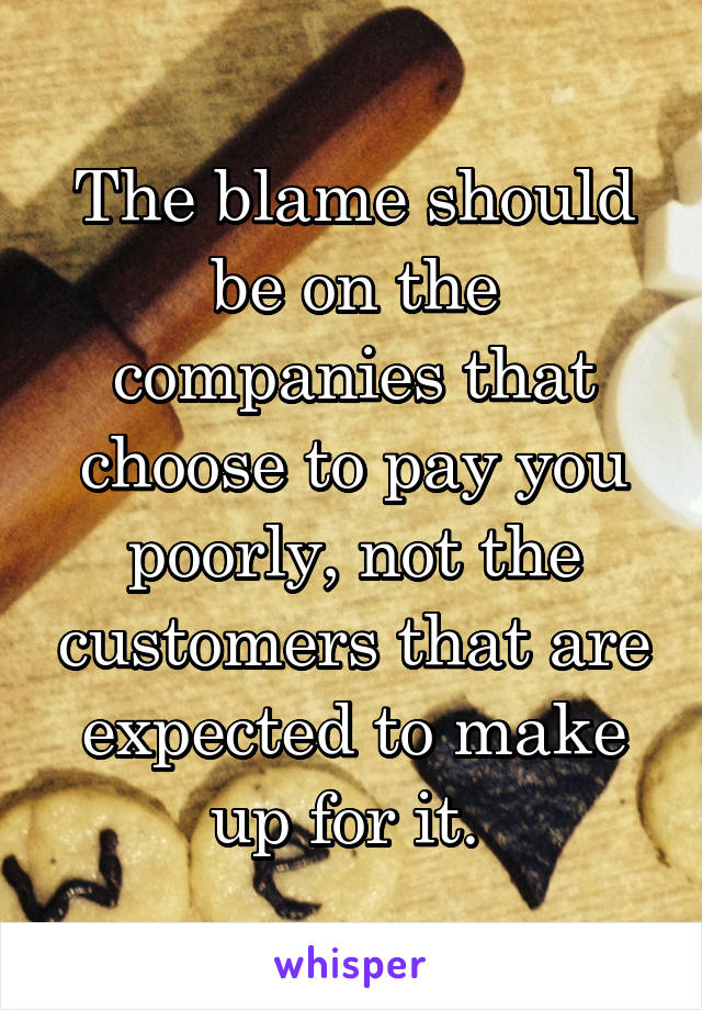 The blame should be on the companies that choose to pay you poorly, not the customers that are expected to make up for it. 