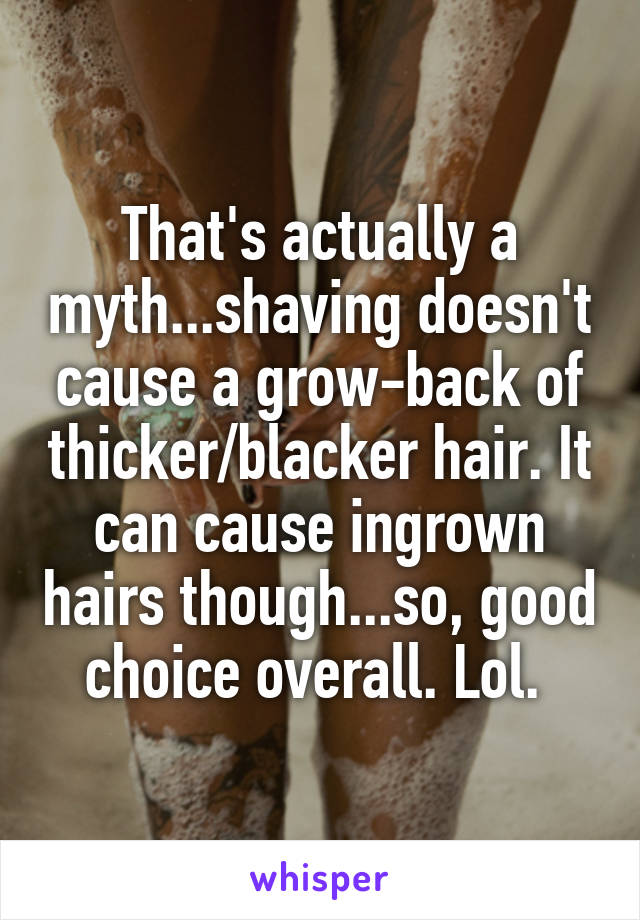 That's actually a myth...shaving doesn't cause a grow-back of thicker/blacker hair. It can cause ingrown hairs though...so, good choice overall. Lol. 