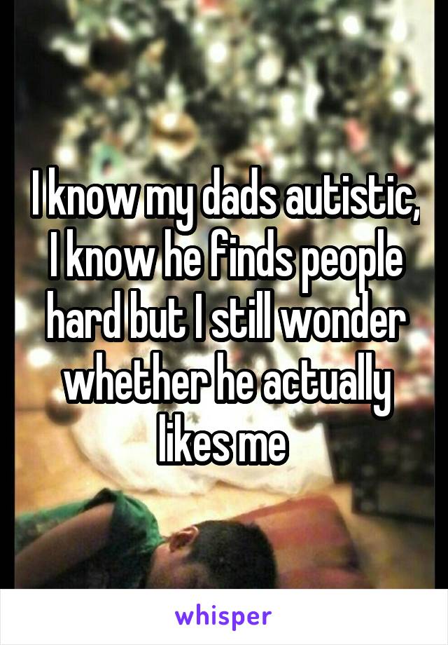I know my dads autistic, I know he finds people hard but I still wonder whether he actually likes me 