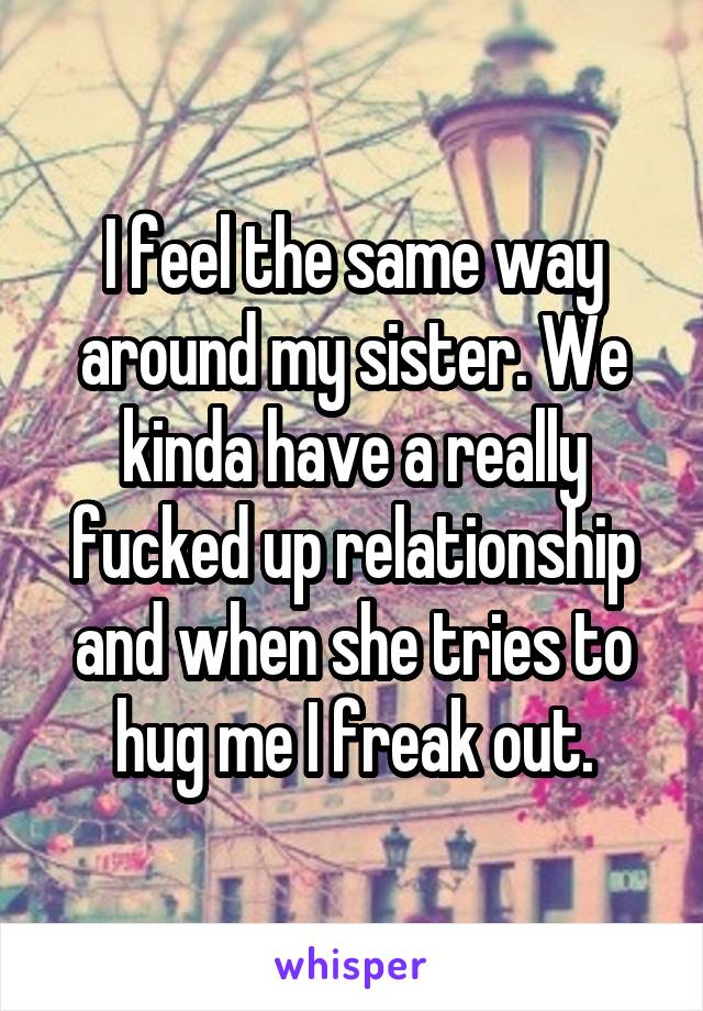 I feel the same way around my sister. We kinda have a really fucked up relationship and when she tries to hug me I freak out.