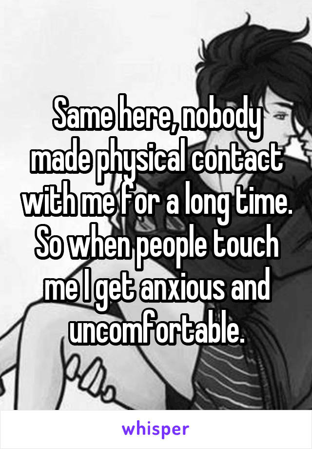 Same here, nobody made physical contact with me for a long time. So when people touch me I get anxious and uncomfortable.