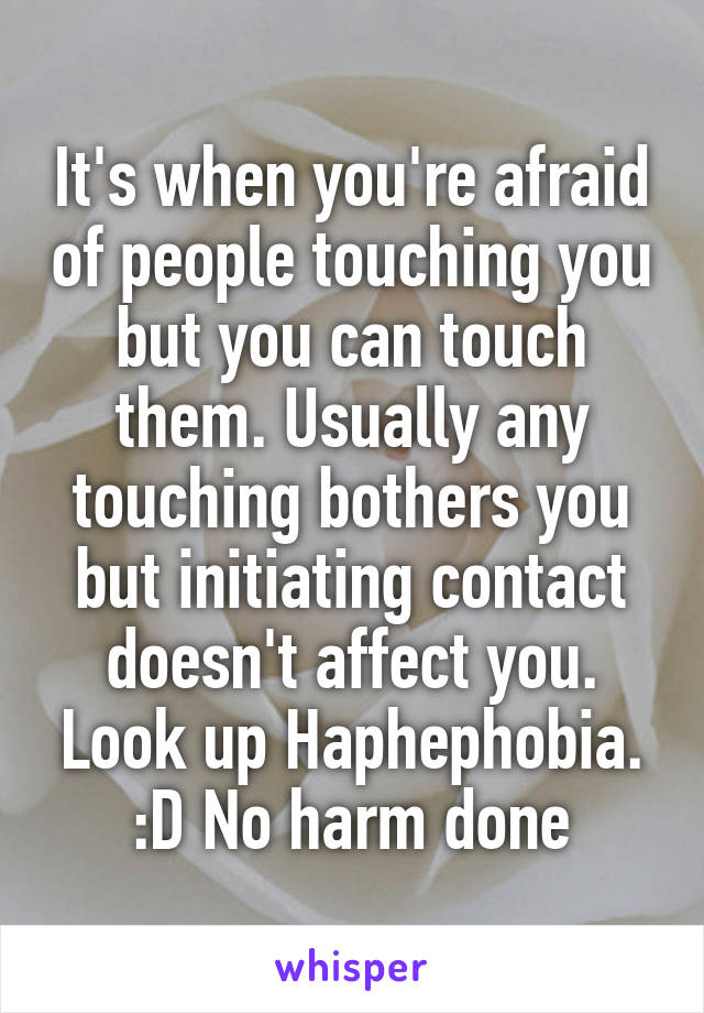 It's when you're afraid of people touching you but you can touch them. Usually any touching bothers you but initiating contact doesn't affect you. Look up Haphephobia. :D No harm done