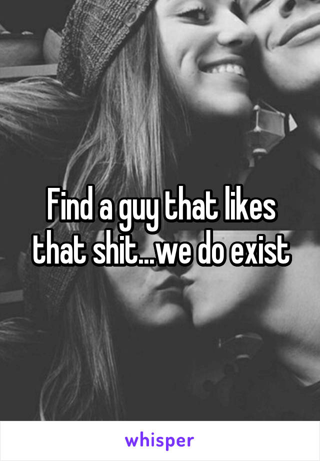 Find a guy that likes that shit...we do exist