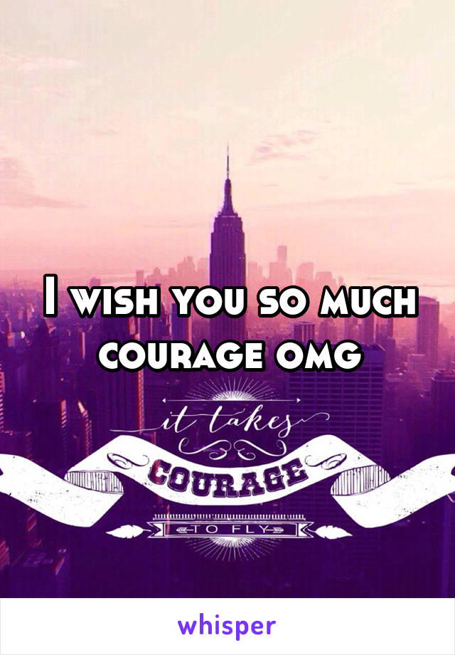 I wish you so much courage omg