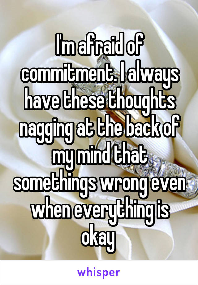 I'm afraid of commitment. I always have these thoughts nagging at the back of my mind that somethings wrong even when everything is okay 